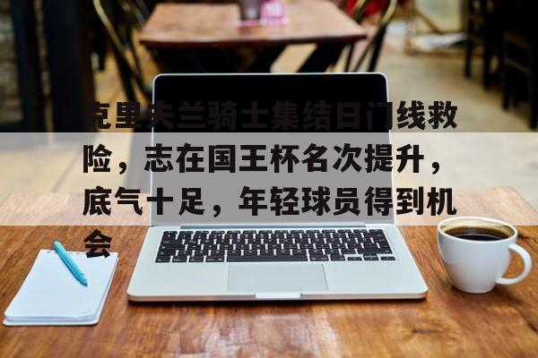 克里夫兰骑士集结日门线救险，志在国王杯名次提升，底气十足，年轻球员得到机会的简单介绍-爱游戏体育app